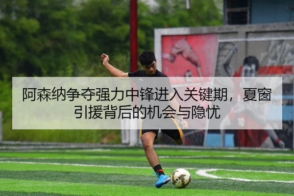 阿森纳争夺强力中锋进入关键期，夏窗引援背后的机会与隐忧